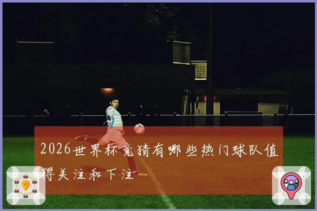 2026世界杯竞猜有哪些热门球队值得关注和下注